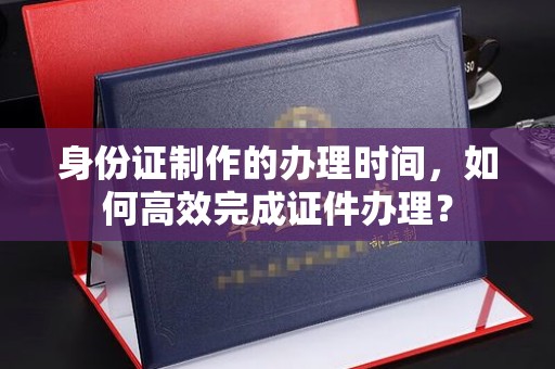 江孜身份证制作的办理时间，如何高效完成证件办理？